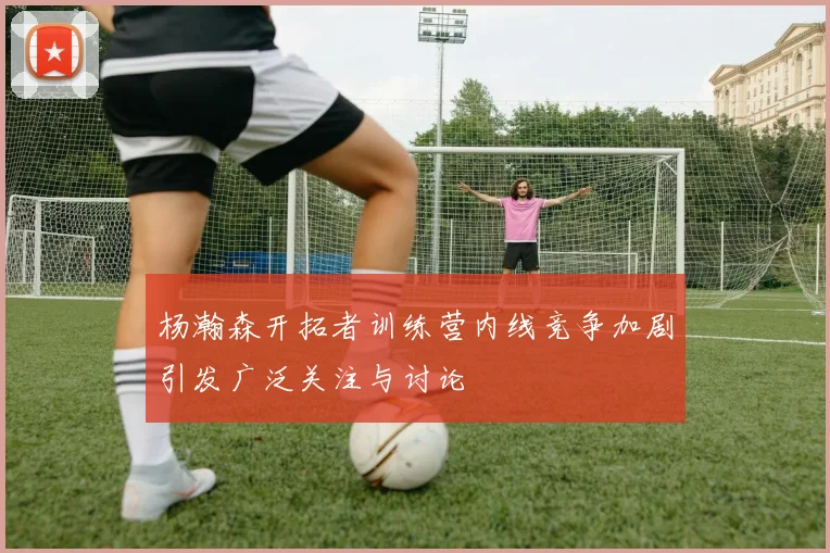 杨瀚森开拓者训练营内线竞争加剧引发广泛关注与讨论