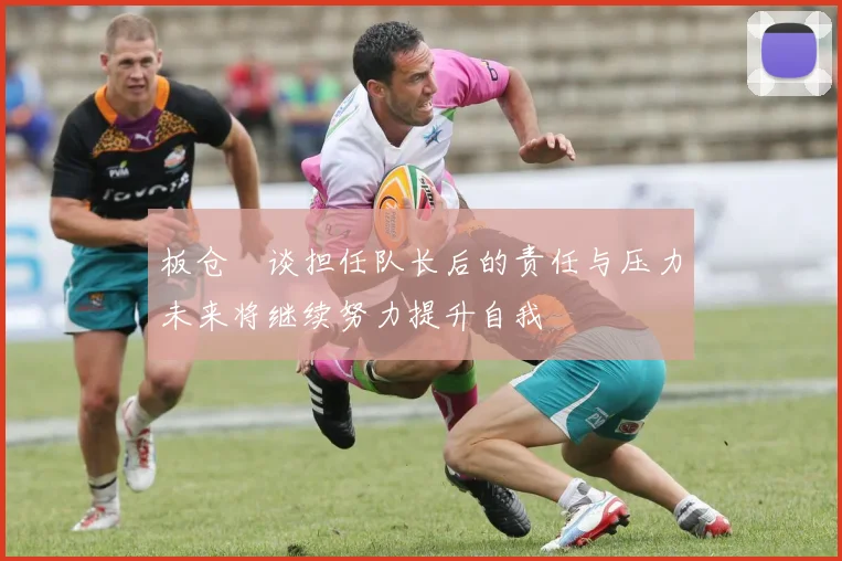 板仓滉谈担任队长后的责任与压力未来将继续努力提升自我