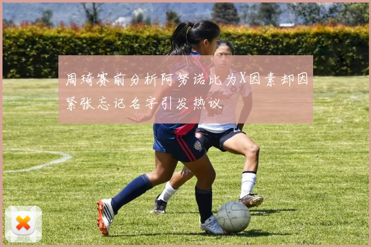周琦赛前分析阿努诺比为X因素却因紧张忘记名字引发热议