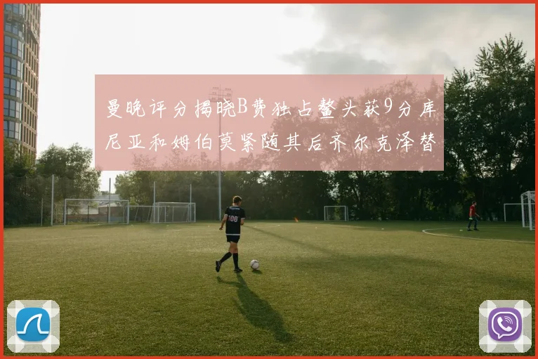 曼晚评分揭晓B费独占鳌头获9分库尼亚和姆伯莫紧随其后齐尔克泽替补仅得5分