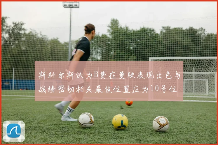斯科尔斯认为B费在曼联表现出色与战绩密切相关最佳位置应为10号位