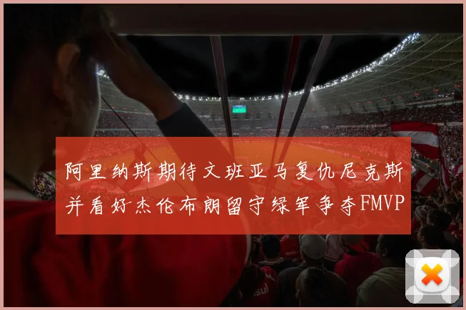阿里纳斯期待文班亚马复仇尼克斯并看好杰伦布朗留守绿军争夺FMVP