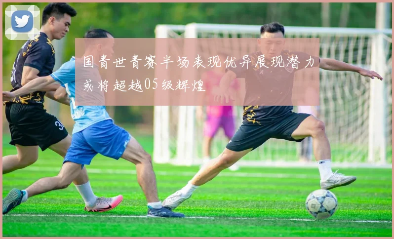 国青世青赛半场表现优异展现潜力或将超越05级辉煌