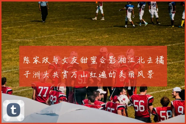 陈家政与女友甜蜜合影湘江北去橘子洲头共赏万山红遍的美丽风景