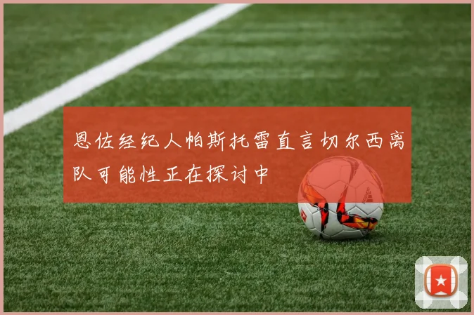 恩佐经纪人帕斯托雷直言切尔西离队可能性正在探讨中