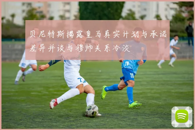 贝尼特斯揭露皇马真实计划与承诺差异并谈与穆帅关系冷淡