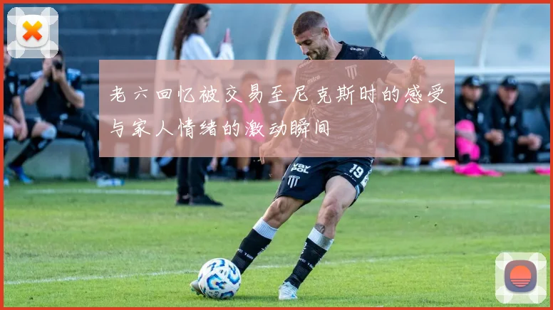 老六回忆被交易至尼克斯时的感受与家人情绪的激动瞬间
