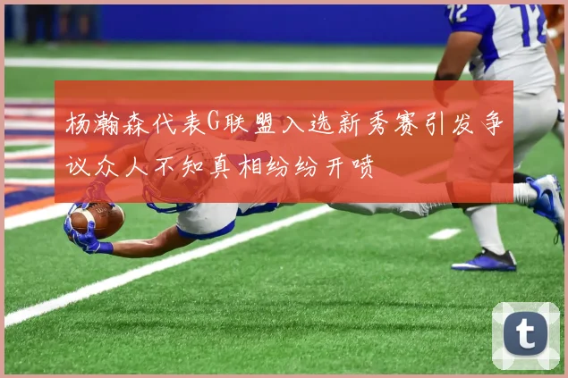 杨瀚森代表G联盟入选新秀赛引发争议众人不知真相纷纷开喷