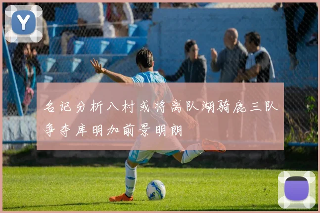 名记分析八村或将离队湖骑鹿三队争夺库明加前景明朗