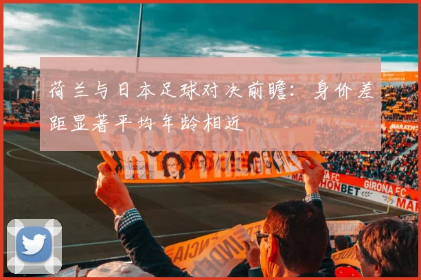 荷兰与日本足球对决前瞻：身价差距显著平均年龄相近