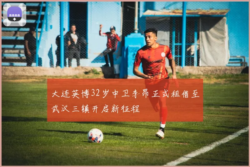 大连英博32岁中卫李昂正式租借至武汉三镇开启新征程
