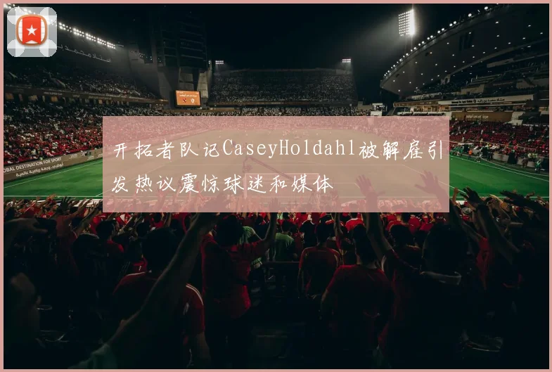 开拓者队记CaseyHoldahl被解雇引发热议震惊球迷和媒体