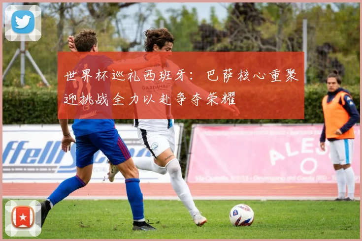 世界杯巡礼西班牙：巴萨核心重聚迎挑战全力以赴争夺荣耀