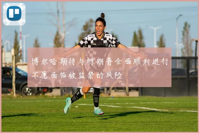 博尔哈期待与特朗普会面顺利进行不愿面临被监禁的风险