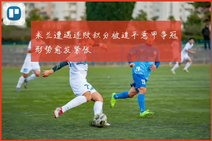 米兰遭遇连败积分被追平意甲争冠形势愈发紧张