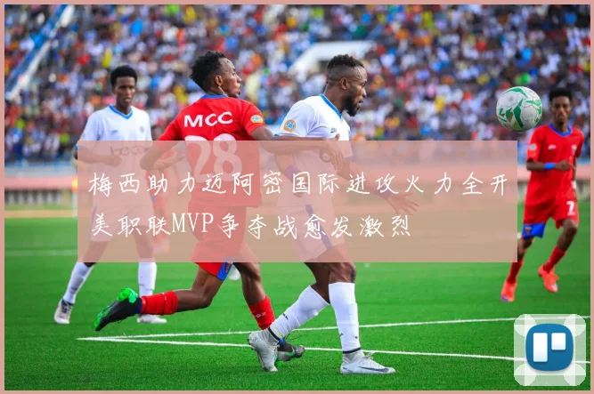 梅西助力迈阿密国际进攻火力全开美职联MVP争夺战愈发激烈