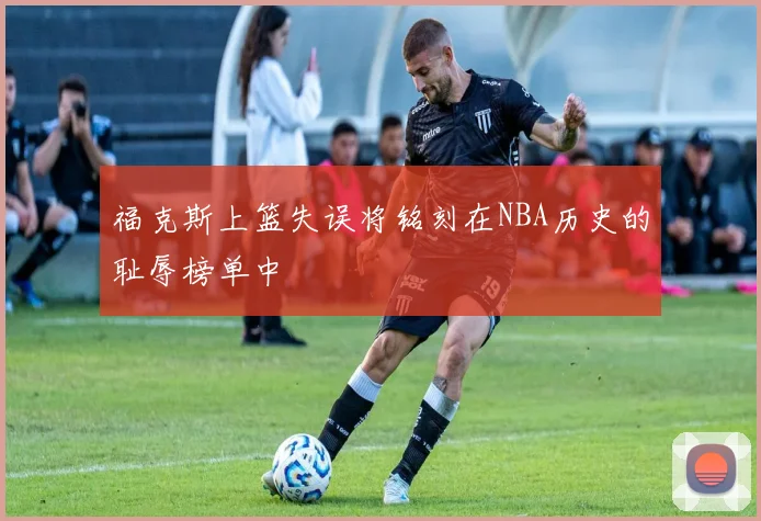 福克斯上篮失误将铭刻在NBA历史的耻辱榜单中