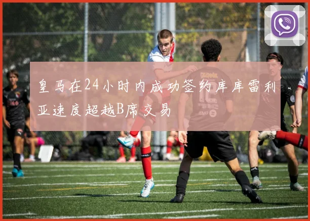皇马在24小时内成功签约库库雷利亚速度超越B席交易