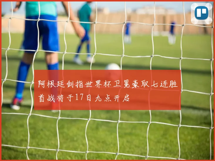 阿根廷剑指世界杯卫冕豪取七连胜首战将于17日九点开启