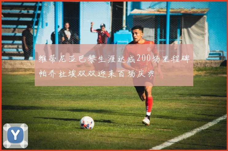 维蒂尼亚巴黎生涯达成200场里程碑帕乔杜埃双双迎来百场庆典