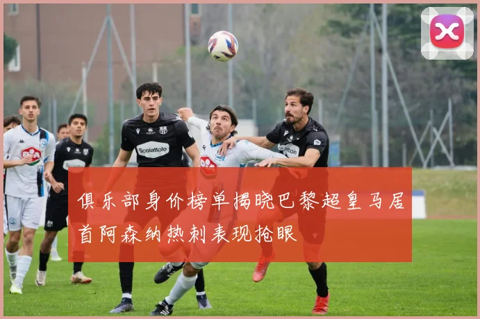 俱乐部身价榜单揭晓巴黎超皇马居首阿森纳热刺表现抢眼