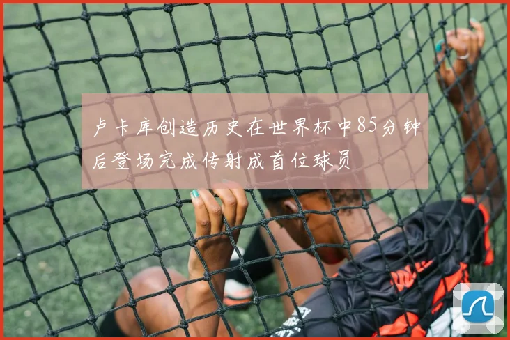 卢卡库创造历史在世界杯中85分钟后登场完成传射成首位球员