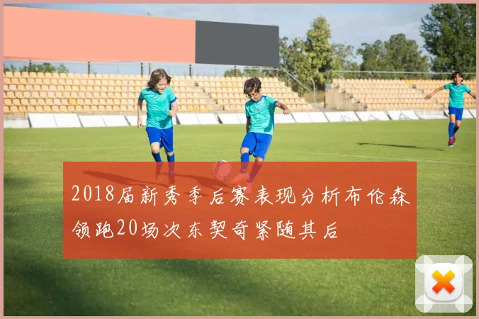2018届新秀季后赛表现分析布伦森领跑20场次东契奇紧随其后